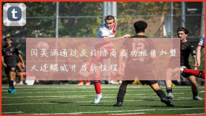 闫奕涵通过友好协商成功租借加盟大连鲲城开启新征程