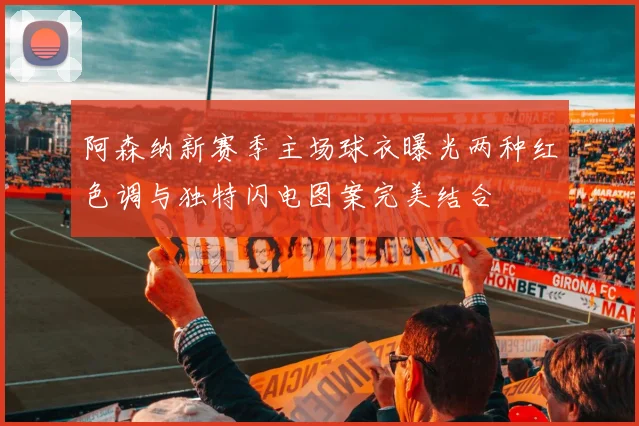 阿森纳新赛季主场球衣曝光两种红色调与独特闪电图案完美结合
