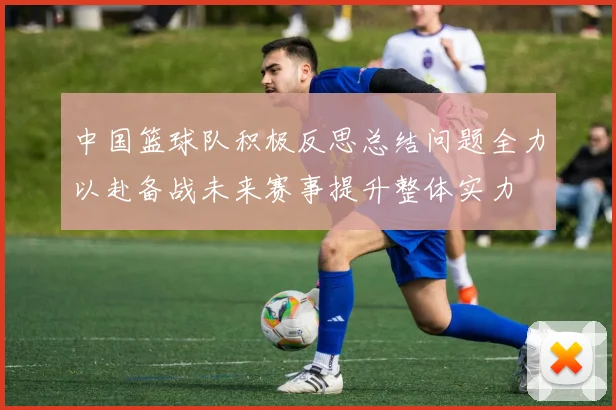 中国篮球队积极反思总结问题全力以赴备战未来赛事提升整体实力