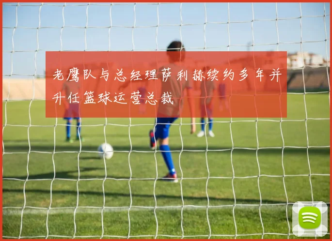 老鹰队与总经理萨利赫续约多年并升任篮球运营总裁