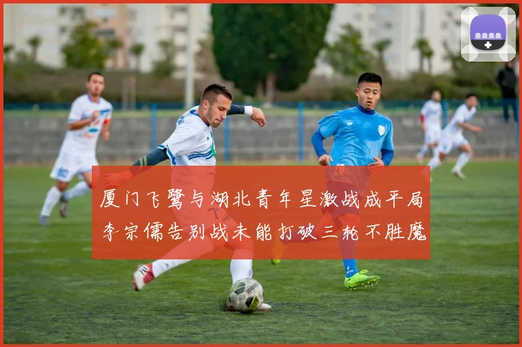 厦门飞鹭与湖北青年星激战成平局李宗儒告别战未能打破三轮不胜魔咒