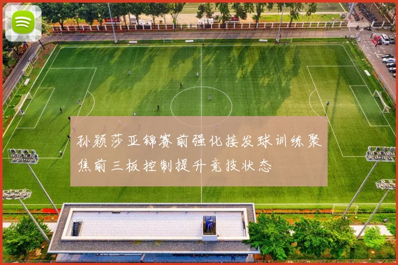 孙颖莎亚锦赛前强化接发球训练聚焦前三板控制提升竞技状态