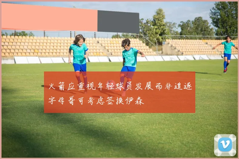 火箭应重视年轻球员发展而非追逐字母哥可考虑签换伊森