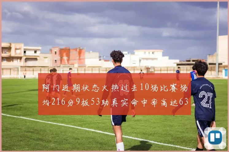 阿门近期状态火热过去10场比赛场均216分9板53助真实命中率高达634