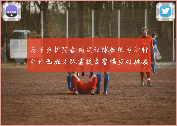 马卡分析阿森纳定位球教练与沙特合作西班牙队需提高警惕应对挑战