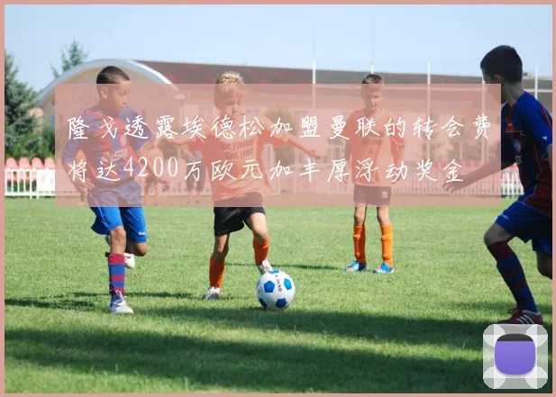 隆戈透露埃德松加盟曼联的转会费将达4200万欧元加丰厚浮动奖金