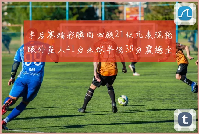 季后赛精彩瞬间回顾21状元表现抢眼外星人41分米球半场39分震撼全场