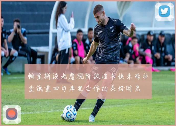 帕金斯谈老詹现阶段追求快乐而非金钱重回与库里合作的美好时光