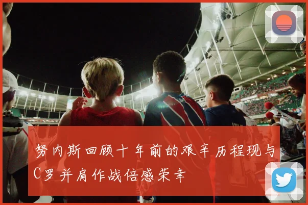 努内斯回顾十年前的艰辛历程现与C罗并肩作战倍感荣幸