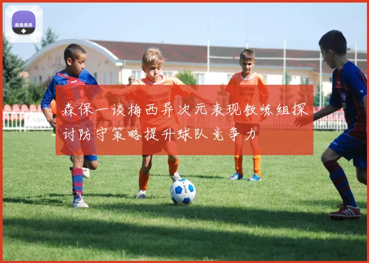 森保一谈梅西异次元表现教练组探讨防守策略提升球队竞争力