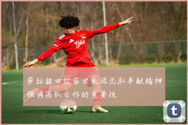 萨拉赫回忆菲尔米诺无私奉献精神强调团队合作的重要性