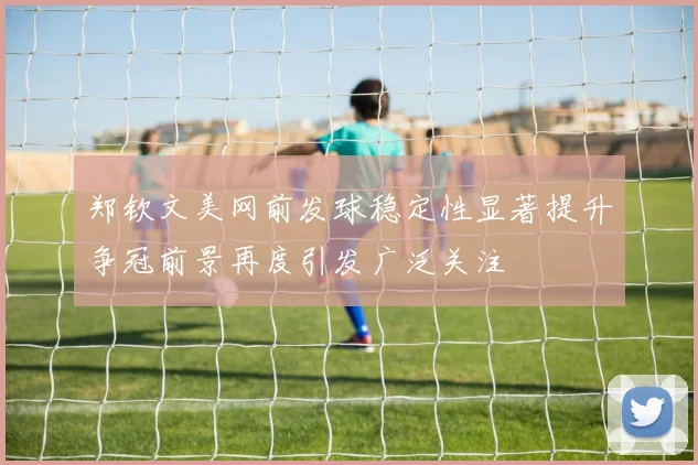 郑钦文美网前发球稳定性显著提升争冠前景再度引发广泛关注