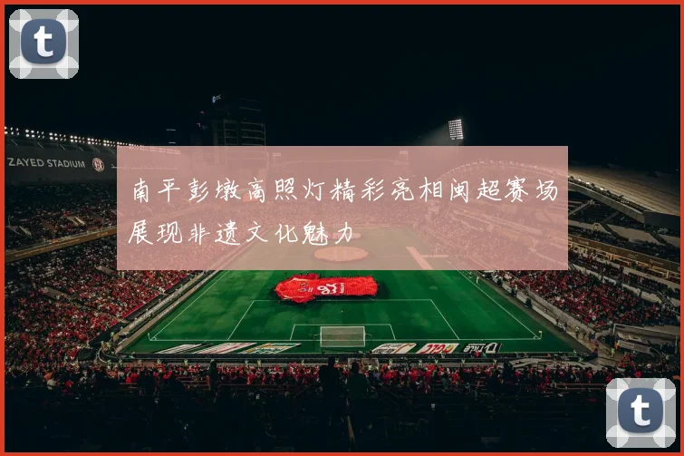 南平彭墩高照灯精彩亮相闽超赛场展现非遗文化魅力