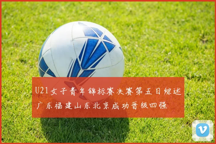 U21女子青年锦标赛决赛第五日综述广东福建山东北京成功晋级四强