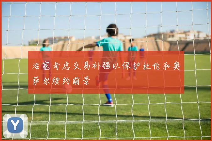 活塞考虑交易补强以保护杜伦和奥萨尔续约前景