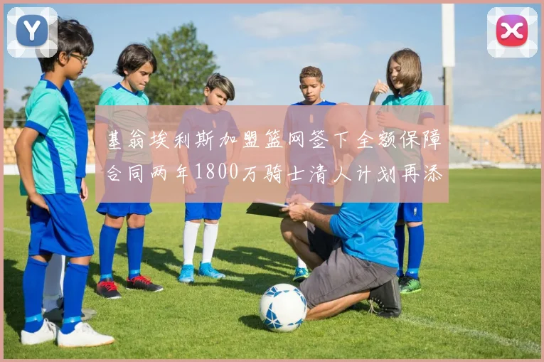 基翁埃利斯加盟篮网签下全额保障合同两年1800万骑士清人计划再添新动态