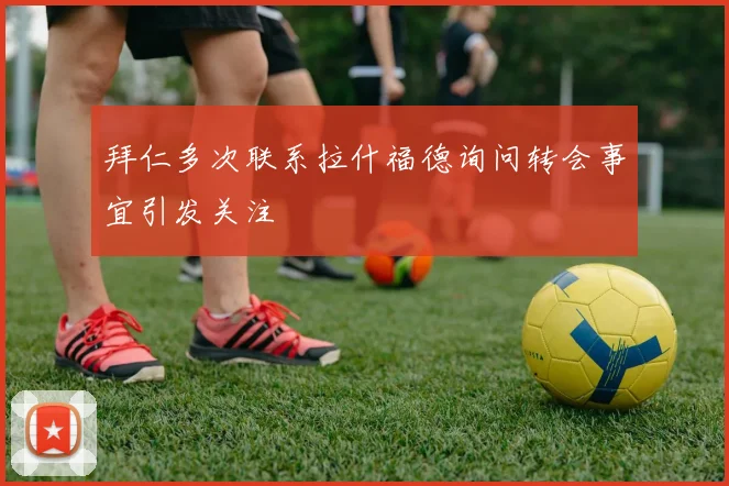 拜仁多次联系拉什福德询问转会事宜引发关注