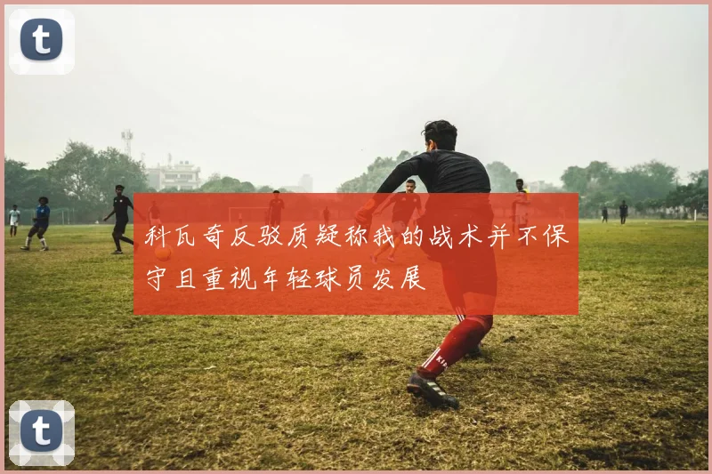 科瓦奇反驳质疑称我的战术并不保守且重视年轻球员发展