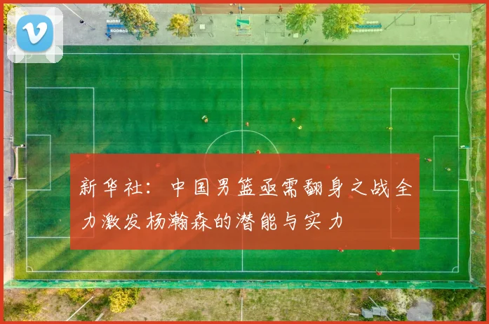 新华社：中国男篮亟需翻身之战全力激发杨瀚森的潜能与实力