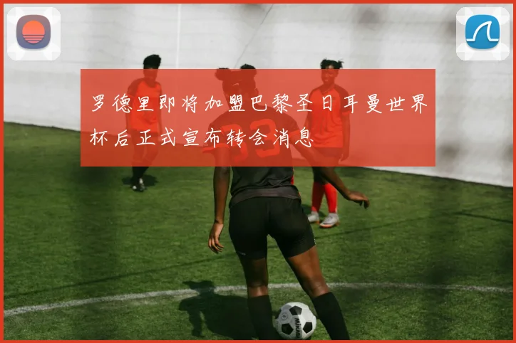 罗德里即将加盟巴黎圣日耳曼世界杯后正式宣布转会消息